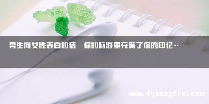 男生向女性表白的话 你的脑海里充满了你的印记…